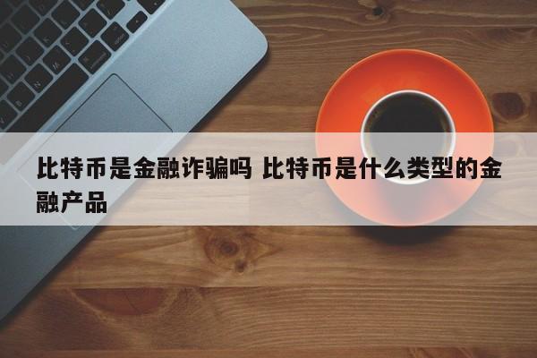 比特币是金融诈骗吗 比特币是什么类型的金融产品